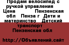 Продам велосипед с ручкой управления.  › Цена ­ 1 500 - Пензенская обл., Пенза г. Дети и материнство » Детский транспорт   . Пензенская обл.